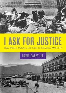 I Ask for Justice: Maya Women, Dictators, and Crime in Guatemala, 1898–1944